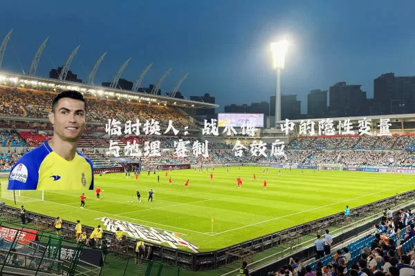 临时换人：战术博弈中的隐性变量与地理-赛制耦合效应