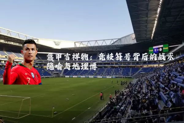 意甲吉祥物:竞技符号背后的战术隐喻与地理博弈